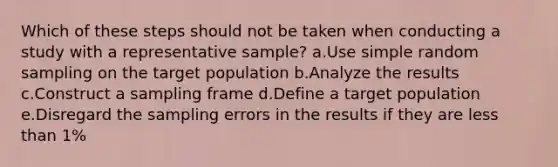 Which of these steps should not be taken when conducting a study with a representative sample? a.Use simple random sampling on the target population b.Analyze the results c.Construct a sampling frame d.Define a target population e.Disregard the sampling errors in the results if they are less than 1%