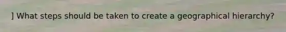 ] What steps should be taken to create a geographical hierarchy?
