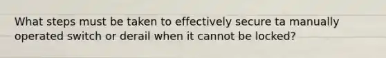 What steps must be taken to effectively secure ta manually operated switch or derail when it cannot be locked?