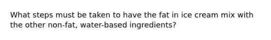 What steps must be taken to have the fat in ice cream mix with the other non-fat, water-based ingredients?