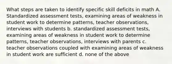 What steps are taken to identify specific skill deficits in math A. Standardized assessment tests, examining areas of weakness in student work to determine patterns, teacher observations, interviews with students b. standardized assessment tests, examining areas of weakness in student work to determine patterns, teacher observations, interviews with parents c. teacher observations coupled with examining areas of weakness in student work are sufficient d. none of the above