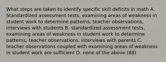 What steps are taken to identify specific skill deficits in math A. Standardized assessment tests, examining areas of weakness in student work to determine patterns, teacher observations, interviews with students B. standardized assessment tests, examining areas of weakness in student work to determine patterns, teacher observations, interviews with parents C. teacher observations coupled with examining areas of weakness in student work are sufficient D. none of the above (88)