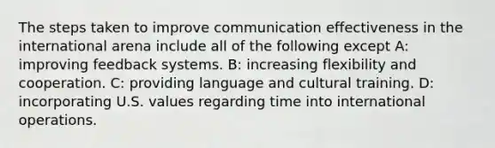 The steps taken to improve communication effectiveness in the international arena include all of the following except A: improving feedback systems. B: increasing flexibility and cooperation. C: providing language and cultural training. D: incorporating U.S. values regarding time into international operations.