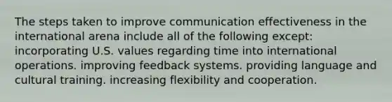 The steps taken to improve communication effectiveness in the international arena include all of the following except: incorporating U.S. values regarding time into international operations. improving feedback systems. providing language and cultural training. increasing flexibility and cooperation.