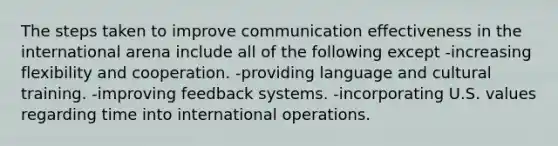 The steps taken to improve communication effectiveness in the international arena include all of the following except -increasing flexibility and cooperation. -providing language and cultural training. -improving feedback systems. -incorporating U.S. values regarding time into international operations.