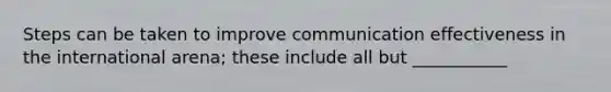 Steps can be taken to improve communication effectiveness in the international arena; these include all but ___________