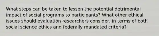 What steps can be taken to lessen the potential detrimental impact of social programs to participants? What other ethical issues should evaluation researchers consider, in terms of both social science ethics and federally mandated criteria?