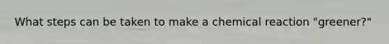 What steps can be taken to make a chemical reaction "greener?"