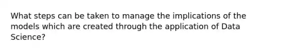 What steps can be taken to manage the implications of the models which are created through the application of Data Science?