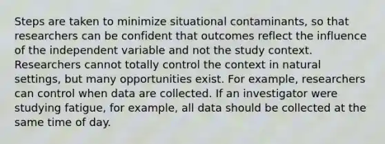 Steps are taken to minimize situational contaminants, so that researchers can be confident that outcomes reflect the influence of the independent variable and not the study context. Researchers cannot totally control the context in natural settings, but many opportunities exist. For example, researchers can control when data are collected. If an investigator were studying fatigue, for example, all data should be collected at the same time of day.