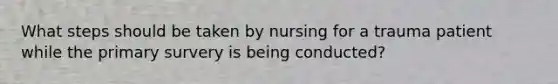 What steps should be taken by nursing for a trauma patient while the primary survery is being conducted?