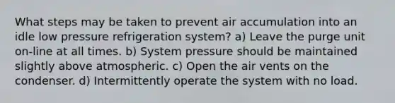 What steps may be taken to prevent air accumulation into an idle low pressure refrigeration system? a) Leave the purge unit on-line at all times. b) System pressure should be maintained slightly above atmospheric. c) Open the air vents on the condenser. d) Intermittently operate the system with no load.