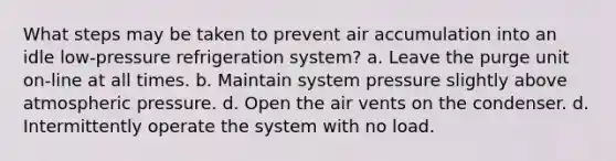 What steps may be taken to prevent air accumulation into an idle low-pressure refrigeration system? a. Leave the purge unit on-line at all times. b. Maintain system pressure slightly above atmospheric pressure. d. Open the air vents on the condenser. d. Intermittently operate the system with no load.