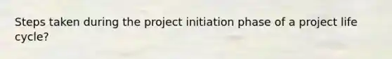 Steps taken during the project initiation phase of a project life cycle?