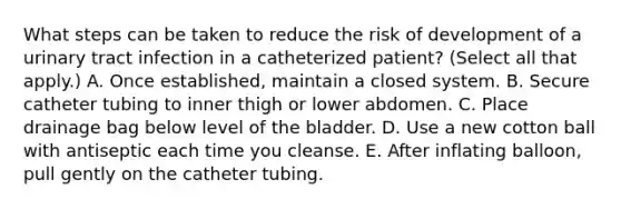 What steps can be taken to reduce the risk of development of a urinary tract infection in a catheterized patient? (Select all that apply.) A. Once established, maintain a closed system. B. Secure catheter tubing to inner thigh or lower abdomen. C. Place drainage bag below level of the bladder. D. Use a new cotton ball with antiseptic each time you cleanse. E. After inflating balloon, pull gently on the catheter tubing.