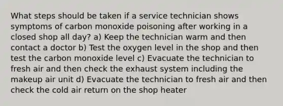 What steps should be taken if a service technician shows symptoms of carbon monoxide poisoning after working in a closed shop all day? a) Keep the technician warm and then contact a doctor b) Test the oxygen level in the shop and then test the carbon monoxide level c) Evacuate the technician to fresh air and then check the exhaust system including the makeup air unit d) Evacuate the technician to fresh air and then check the cold air return on the shop heater