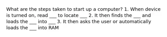 What are the steps taken to start up a computer? 1. When device is turned on, read ___ to locate ___ 2. It then finds the ___ and loads the ___ into ___ 3. It then asks the user or automatically loads the ___ into RAM