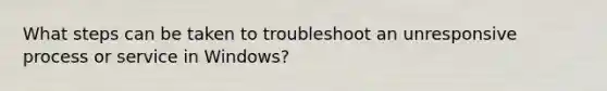 What steps can be taken to troubleshoot an unresponsive process or service in Windows?