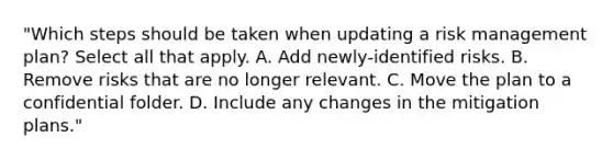 "Which steps should be taken when updating a risk management plan? Select all that apply. A. Add newly-identified risks. B. Remove risks that are no longer relevant. C. Move the plan to a confidential folder. D. Include any changes in the mitigation plans."