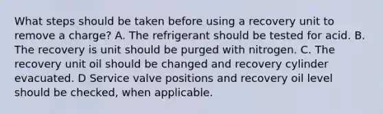 What steps should be taken before using a recovery unit to remove a charge? A. The refrigerant should be tested for acid. B. The recovery is unit should be purged with nitrogen. C. The recovery unit oil should be changed and recovery cylinder evacuated. D Service valve positions and recovery oil level should be checked, when applicable.