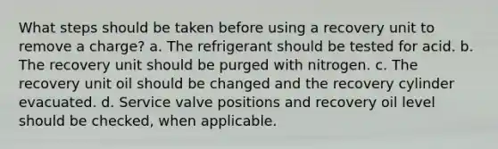 What steps should be taken before using a recovery unit to remove a charge? a. The refrigerant should be tested for acid. b. The recovery unit should be purged with nitrogen. c. The recovery unit oil should be changed and the recovery cylinder evacuated. d. Service valve positions and recovery oil level should be checked, when applicable.