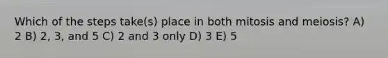 Which of the steps take(s) place in both mitosis and meiosis? A) 2 B) 2, 3, and 5 C) 2 and 3 only D) 3 E) 5