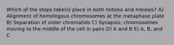 Which of the steps take(s) place in both mitosis and meiosis? A) Alignment of homologous chromosomes at the metaphase plate B) Separation of sister chromatids C) Synapsis; chromosomes moving to the middle of the cell in pairs D) A and B E) A, B, and C