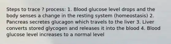 Steps to trace ? process: 1. Blood glucose level drops and the body senses a change in the resting system (homeostasis) 2. Pancreas secretes glucagon which travels to the liver 3. Liver converts stored glycogen and releases it into the blood 4. Blood glucose level increases to a normal level