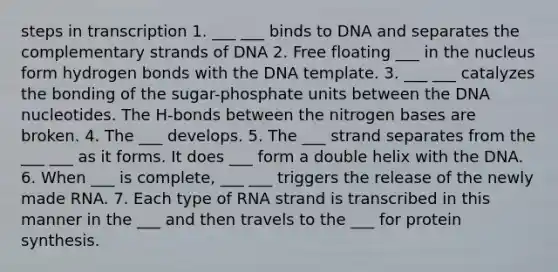 steps in transcription 1. ___ ___ binds to DNA and separates the complementary strands of DNA 2. Free floating ___ in the nucleus form hydrogen bonds with the DNA template. 3. ___ ___ catalyzes the bonding of the sugar-phosphate units between the DNA nucleotides. The H-bonds between the nitrogen bases are broken. 4. The ___ develops. 5. The ___ strand separates from the ___ ___ as it forms. It does ___ form a double helix with the DNA. 6. When ___ is complete, ___ ___ triggers the release of the newly made RNA. 7. Each type of RNA strand is transcribed in this manner in the ___ and then travels to the ___ for protein synthesis.