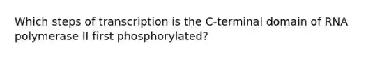 Which steps of transcription is the C-terminal domain of RNA polymerase II first phosphorylated?