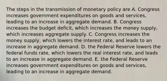 The steps in the transmission of <a href='https://www.questionai.com/knowledge/kEE0G7Llsx-monetary-policy' class='anchor-knowledge'>monetary policy</a> are A. Congress increases government expenditures on goods and​ services, leading to an increase in aggregate demand. B. Congress increases the budget​ deficit, which increases the money​ supply, which increases aggregate supply. C. Congress increases the money​ supply, which lowers the interest​ rate, and leads to an increase in aggregate demand. D. the Federal Reserve lowers the federal funds​ rate, which lowers the real interest​ rate, and leads to an increase in aggregate demand. E. the Federal Reserve increases government expenditures on goods and​ services, leading to an increase in aggregate demand.