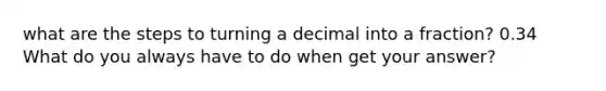 what are the steps to turning a decimal into a fraction? 0.34 What do you always have to do when get your answer?