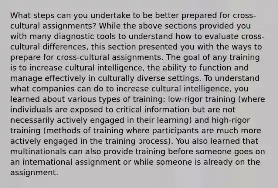 What steps can you undertake to be better prepared for cross-cultural assignments? While the above sections provided you with many diagnostic tools to understand how to evaluate cross-cultural differences, this section presented you with the ways to prepare for cross-cultural assignments. The goal of any training is to increase cultural intelligence, the ability to function and manage effectively in culturally diverse settings. To understand what companies can do to increase cultural intelligence, you learned about various types of training: low-rigor training (where individuals are exposed to critical information but are not necessarily actively engaged in their learning) and high-rigor training (methods of training where participants are much more actively engaged in the training process). You also learned that multinationals can also provide training before someone goes on an international assignment or while someone is already on the assignment.