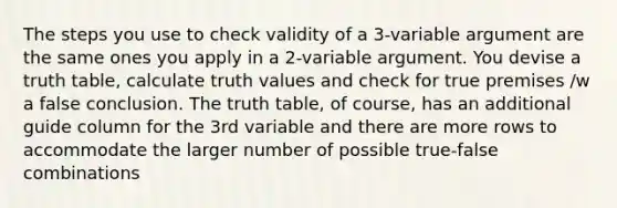 The steps you use to check validity of a 3-variable argument are the same ones you apply in a 2-variable argument. You devise a truth table, calculate truth values and check for true premises /w a false conclusion. The truth table, of course, has an additional guide column for the 3rd variable and there are more rows to accommodate the larger number of possible true-false combinations