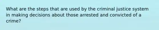 What are the steps that are used by the criminal justice system in making decisions about those arrested and convicted of a crime?