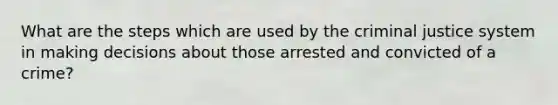 What are the steps which are used by the criminal justice system in making decisions about those arrested and convicted of a crime?