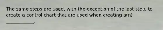 The same steps are used, with the exception of the last step, to create a control chart that are used when creating a(n) ____________.
