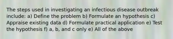 The steps used in investigating an infectious disease outbreak include: a) Define the problem b) Formulate an hypothesis c) Appraise existing data d) Formulate practical application e) Test the hypothesis f) a, b, and c only e) All of the above