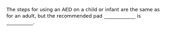 The steps for using an AED on a child or infant are the same as for an adult, but the recommended pad _____________ is ___________.