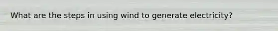 What are the steps in using wind to generate electricity?