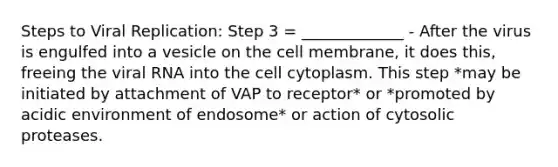 Steps to Viral Replication: Step 3 = _____________ - After the virus is engulfed into a vesicle on the cell membrane, it does this, freeing the viral RNA into the cell cytoplasm. This step *may be initiated by attachment of VAP to receptor* or *promoted by acidic environment of endosome* or action of cytosolic proteases.