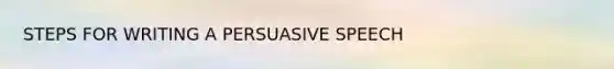 STEPS FOR WRITING A PERSUASIVE SPEECH