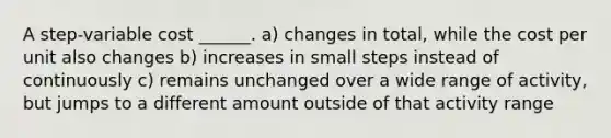 A step-variable cost ______. a) changes in total, while the cost per unit also changes b) increases in small steps instead of continuously c) remains unchanged over a wide range of activity, but jumps to a different amount outside of that activity range