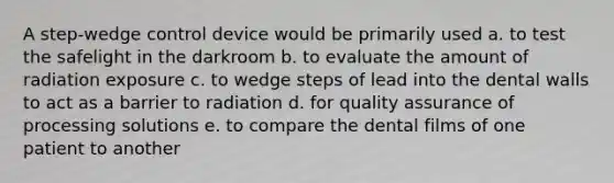 A step-wedge control device would be primarily used a. to test the safelight in the darkroom b. to evaluate the amount of radiation exposure c. to wedge steps of lead into the dental walls to act as a barrier to radiation d. for quality assurance of processing solutions e. to compare the dental films of one patient to another