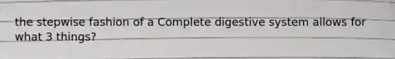 the stepwise fashion of a Complete digestive system allows for what 3 things?