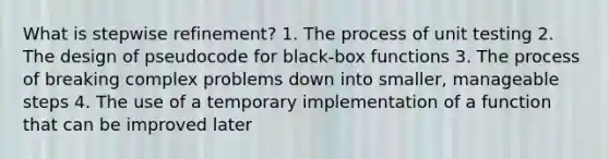 What is stepwise refinement? 1. The process of unit testing 2. The design of pseudocode for black-box functions 3. The process of breaking complex problems down into smaller, manageable steps 4. The use of a temporary implementation of a function that can be improved later