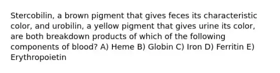 Stercobilin, a brown pigment that gives feces its characteristic color, and urobilin, a yellow pigment that gives urine its color, are both breakdown products of which of the following components of blood? A) Heme B) Globin C) Iron D) Ferritin E) Erythropoietin