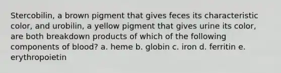 Stercobilin, a brown pigment that gives feces its characteristic color, and urobilin, a yellow pigment that gives urine its color, are both breakdown products of which of the following components of blood? a. heme b. globin c. iron d. ferritin e. erythropoietin