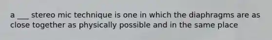 a ___ stereo mic technique is one in which the diaphragms are as close together as physically possible and in the same place