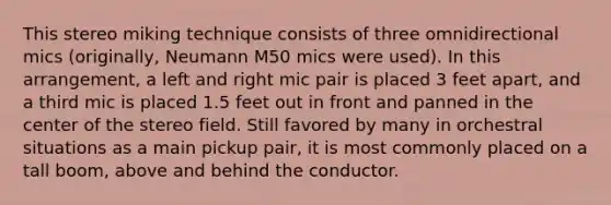 This stereo miking technique consists of three omnidirectional mics (originally, Neumann M50 mics were used). In this arrangement, a left and right mic pair is placed 3 feet apart, and a third mic is placed 1.5 feet out in front and panned in the center of the stereo field. Still favored by many in orchestral situations as a main pickup pair, it is most commonly placed on a tall boom, above and behind the conductor.